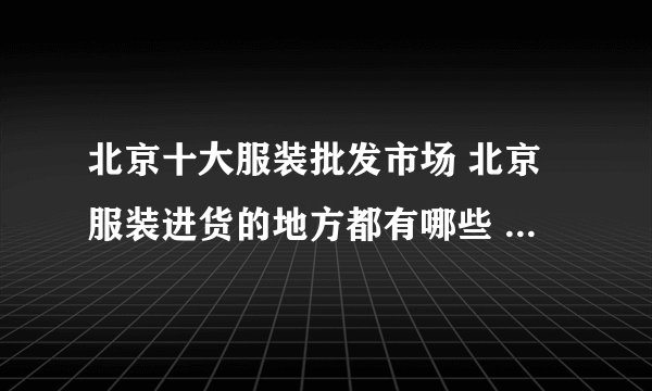 北京十大服装批发市场 北京服装进货的地方都有哪些 北京服装货源市场在哪里
