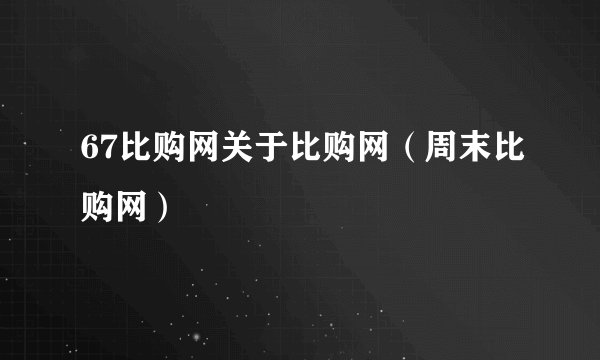 67比购网关于比购网（周末比购网）