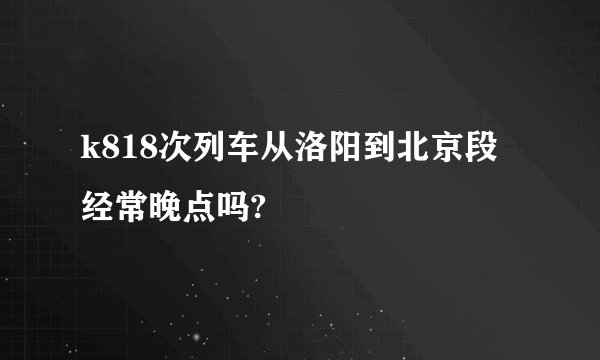 k818次列车从洛阳到北京段经常晚点吗?