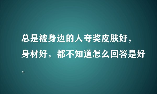 总是被身边的人夸奖皮肤好,身材好,都不知道怎么回答是好。