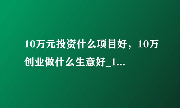10万元投资什么项目好，10万创业做什么生意好_10万左右创业有哪些好项目推荐