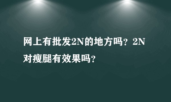 网上有批发2N的地方吗？2N对瘦腿有效果吗？