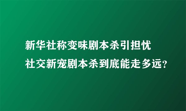 新华社称变味剧本杀引担忧 社交新宠剧本杀到底能走多远？