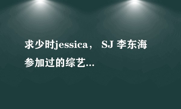 求少时jessica, SJ 李东海 参加过的综艺节目列表 .`.