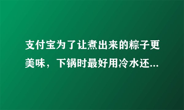支付宝为了让煮出来的粽子更美味，下锅时最好用冷水还是热水-蚂蚁庄园2021年6月14日每日一题答案