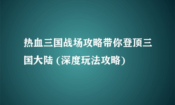 热血三国战场攻略带你登顶三国大陆 (深度玩法攻略)