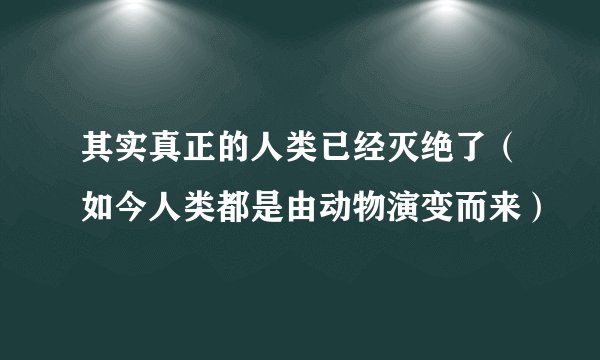 其实真正的人类已经灭绝了（如今人类都是由动物演变而来）