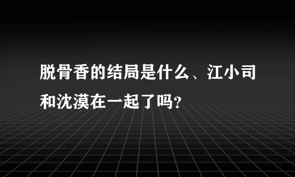 脱骨香的结局是什么、江小司和沈漠在一起了吗?
