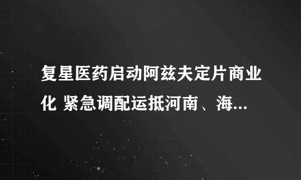 复星医药启动阿兹夫定片商业化 紧急调配运抵河南、海南、新疆等地
