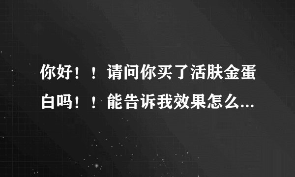 你好！！请问你买了活肤金蛋白吗！！能告诉我效果怎么样吗？？