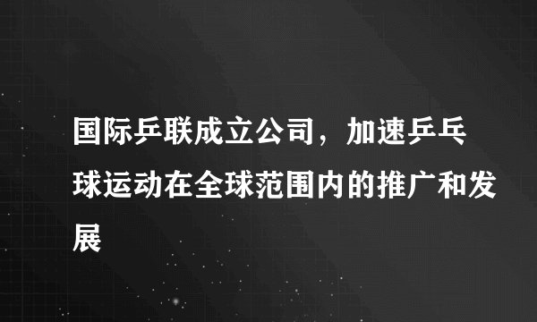 国际乒联成立公司，加速乒乓球运动在全球范围内的推广和发展