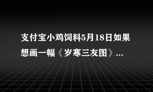 支付宝小鸡饲料5月18日如果想画一幅《岁寒三友图》,下列哪种植物可以出现在画里答案:竹