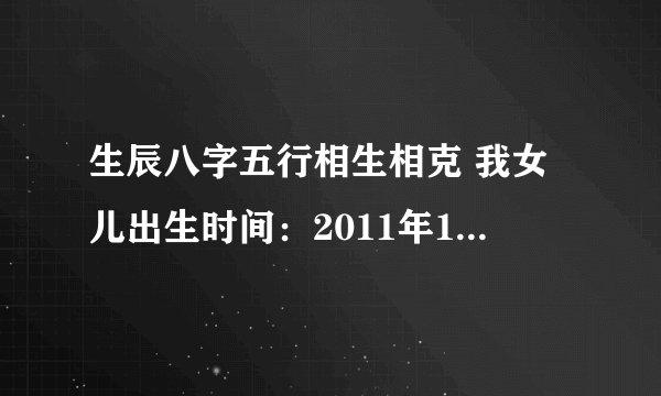 生辰八字五行相生相克 我女儿出生时间：2011年11月22日15时43分，帮我看一下五行级命运如何！ 谢谢！