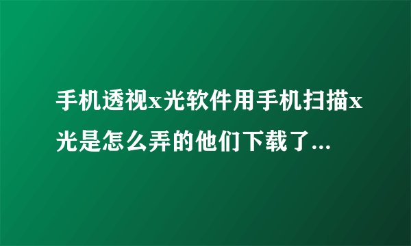 手机透视x光软件用手机扫描x光是怎么弄的他们下载了什么软件