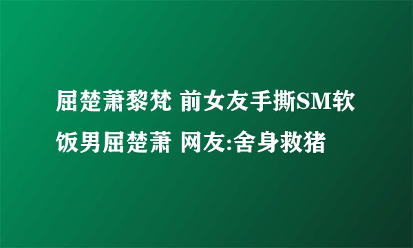 屈楚萧黎梵 前女友手撕SM软饭男屈楚萧 网友:舍身救猪