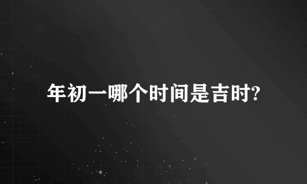 年初一哪个时间是吉时?