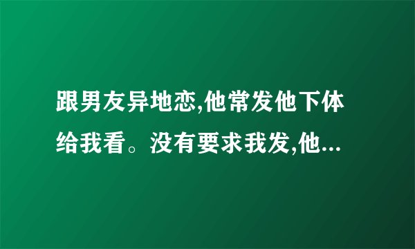 跟男友异地恋,他常发他下体给我看。没有要求我发,他什么想法?爱我...