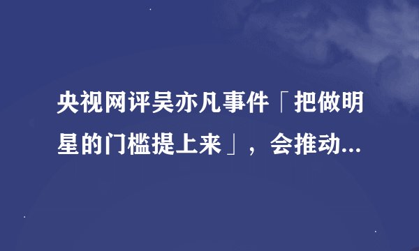 央视网评吴亦凡事件「把做明星的门槛提上来」,会推动事情的进展吗?对未来娱乐圈有哪些影响?