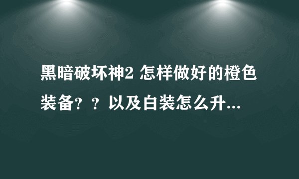 黑暗破坏神2 怎样做好的橙色装备？？以及白装怎么升级？？？知道的请教教~~谢了~！