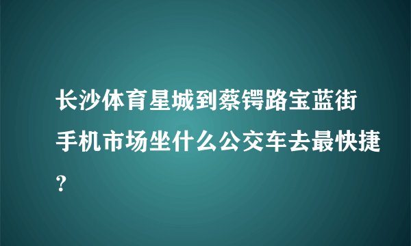 长沙体育星城到蔡锷路宝蓝街手机市场坐什么公交车去最快捷？