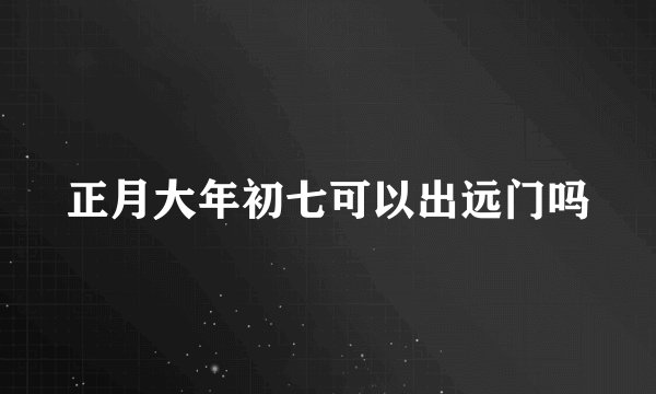 正月大年初七可以出远门吗