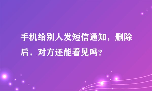 手机给别人发短信通知，删除后，对方还能看见吗？