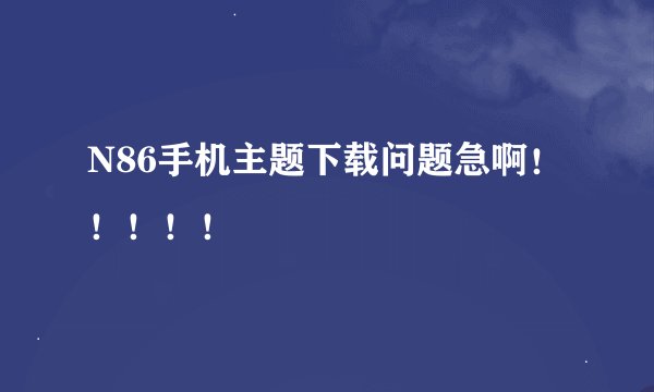 N86手机主题下载问题急啊！！！！！