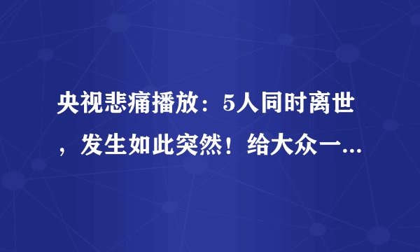央视悲痛播放：5人同时离世，发生如此突然！给大众一个重要警醒