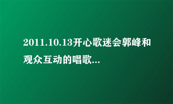 2011.10.13开心歌迷会郭峰和观众互动的唱歌歌曲名称 以及歌词
