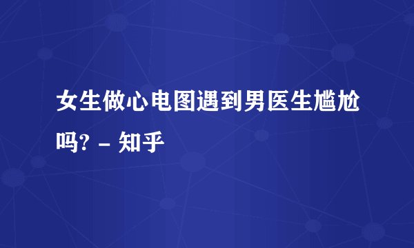 女生做心电图遇到男医生尴尬吗? - 知乎