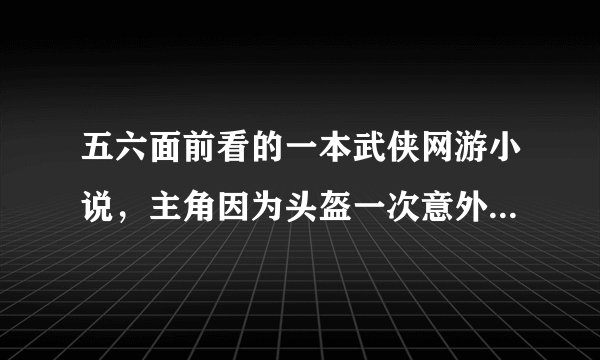 五六面前看的一本武侠网游小说，主角因为头盔一次意外在现实里练出了内力，还一个情节是主角和几个同学去