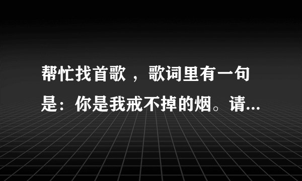 帮忙找首歌 ，歌词里有一句是：你是我戒不掉的烟。请问这是谁的歌呀？歌词是什么呢？多谢啦！