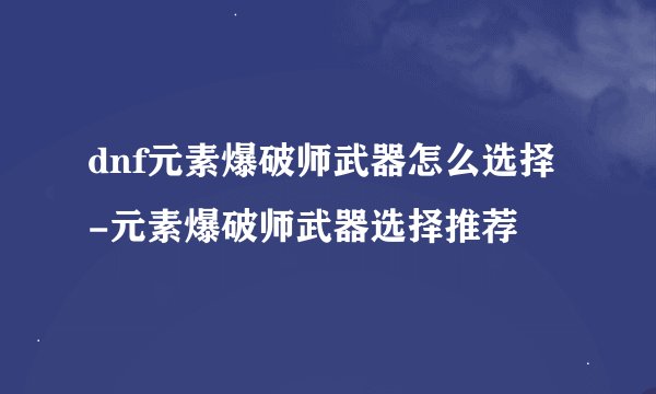 dnf元素爆破师武器怎么选择-元素爆破师武器选择推荐