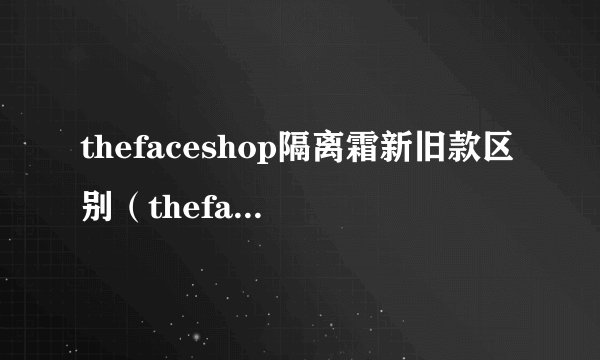 thefaceshop隔离霜新旧款区别（thefaceshop隔离霜）