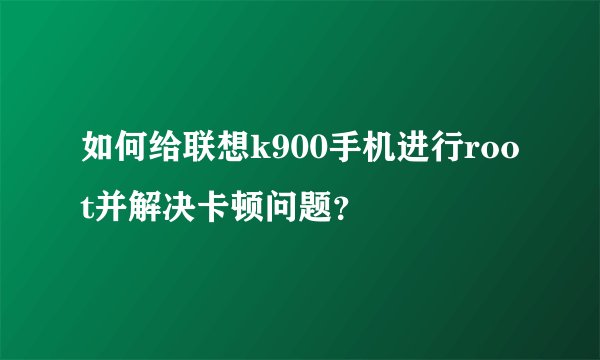 如何给联想k900手机进行root并解决卡顿问题？