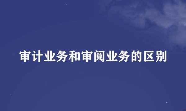 审计业务和审阅业务的区别