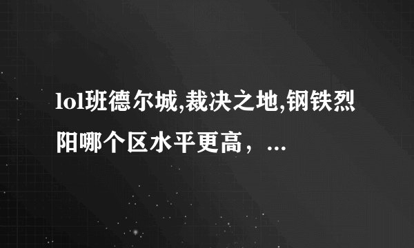 lol班德尔城,裁决之地,钢铁烈阳哪个区水平更高，不要说什么电一，我玩腻了，而且服务器卡