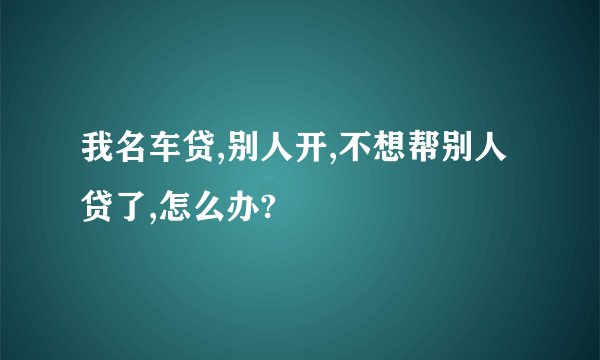 我名车贷,别人开,不想帮别人贷了,怎么办?