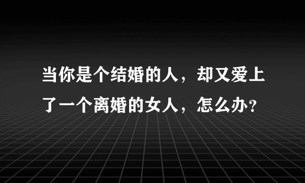当你是个结婚的人,却又爱上了一个离婚的女人,怎么办?