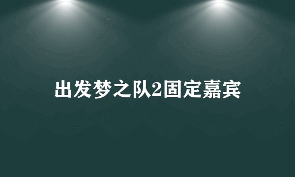 出发梦之队2固定嘉宾