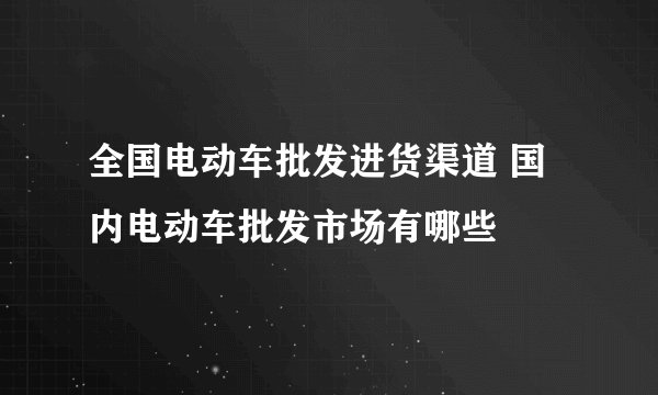 全国电动车批发进货渠道 国内电动车批发市场有哪些