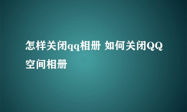 怎样关闭qq相册 如何关闭QQ空间相册