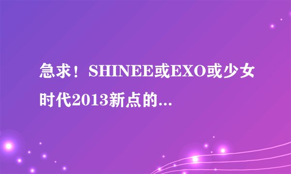 急求！SHINEE或EXO或少女时代2013新点的综艺节目，或是曾讲宿舍生活的节目，谢谢！