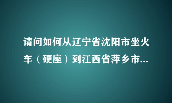 请问如何从辽宁省沈阳市坐火车（硬座）到江西省萍乡市，需要中转几次车，几天能到，一共需要多少钱？