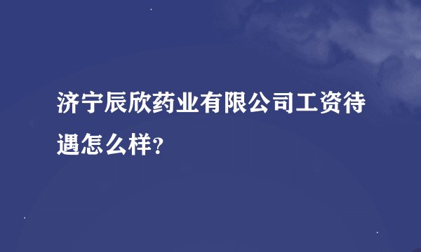 济宁辰欣药业有限公司工资待遇怎么样？