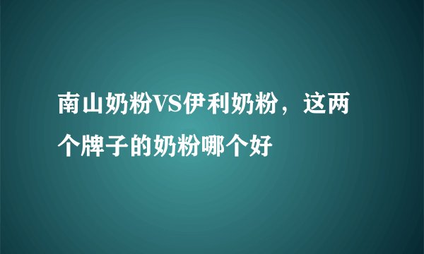 南山奶粉VS伊利奶粉，这两个牌子的奶粉哪个好