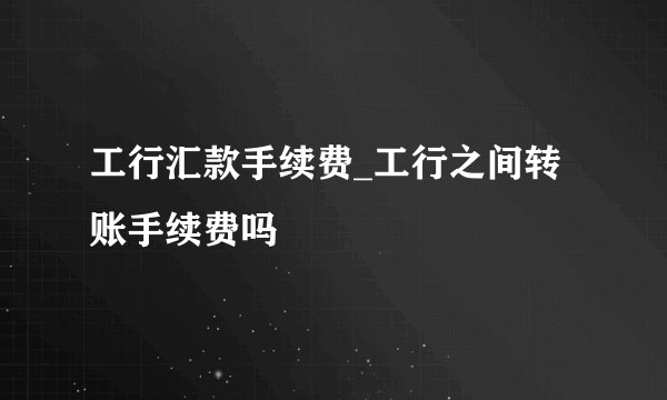 工行汇款手续费_工行之间转账手续费吗