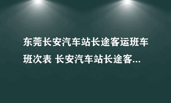 东莞长安汽车站长途客运班车班次表 长安汽车站长途客运班车班次表