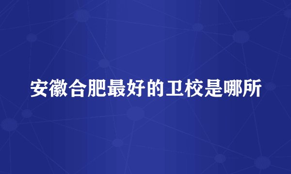 安徽合肥最好的卫校是哪所