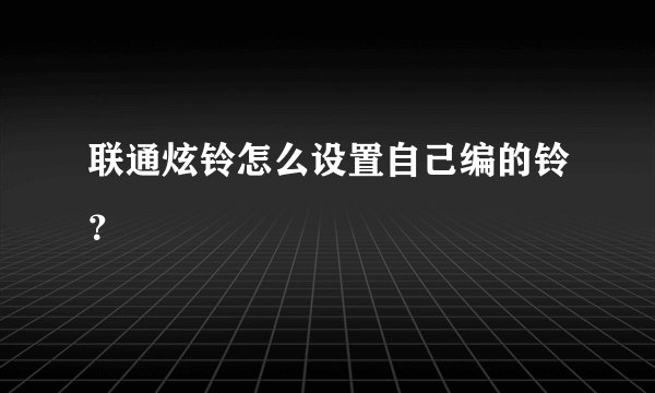 联通炫铃怎么设置自己编的铃？
